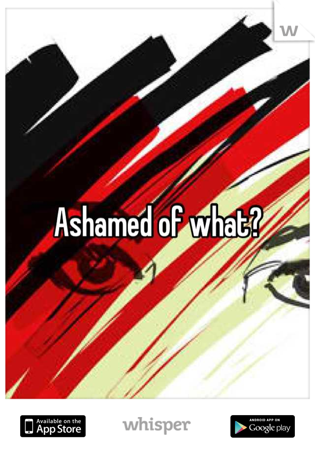 Ashamed of what?