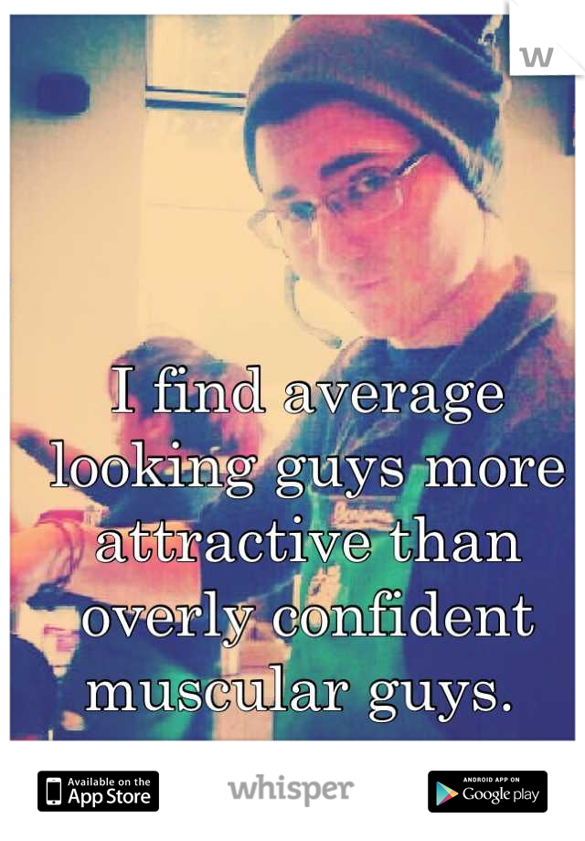 I find average looking guys more attractive than overly confident muscular guys. 