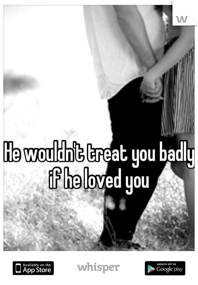 He wouldn't treat you badly if he loved you
