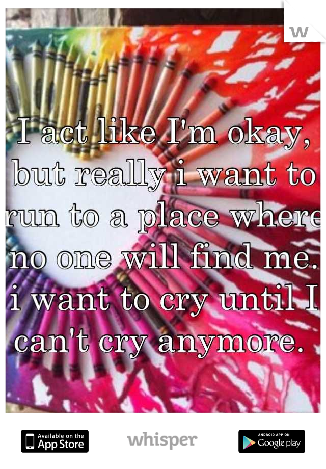 I act like I'm okay, but really i want to run to a place where no one will find me. i want to cry until I can't cry anymore. 