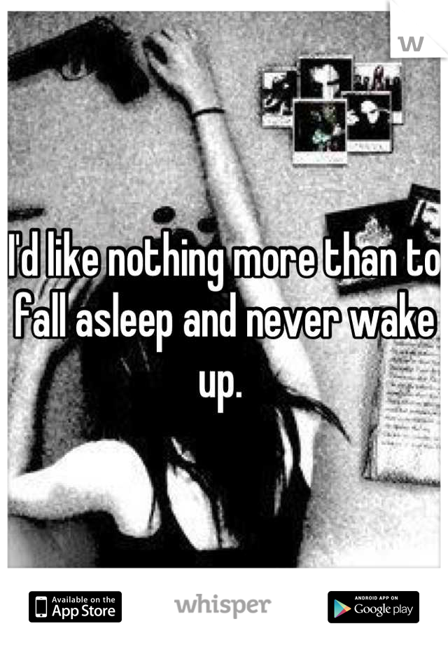 I'd like nothing more than to fall asleep and never wake up. 