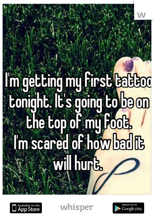 I'm getting my first tattoo tonight. It's going to be on the top of my foot. 
I'm scared of how bad it will hurt. 