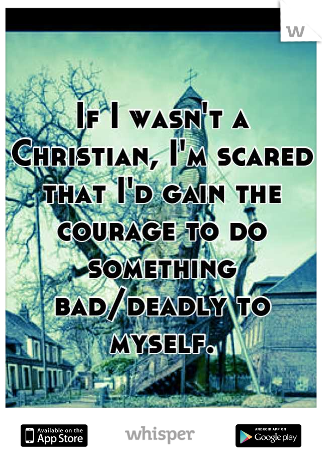 If I wasn't a Christian, I'm scared that I'd gain the courage to do something bad/deadly to myself.