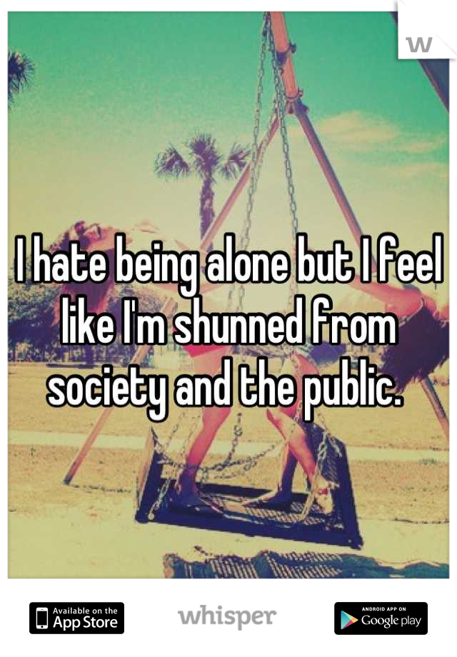 I hate being alone but I feel like I'm shunned from society and the public. 