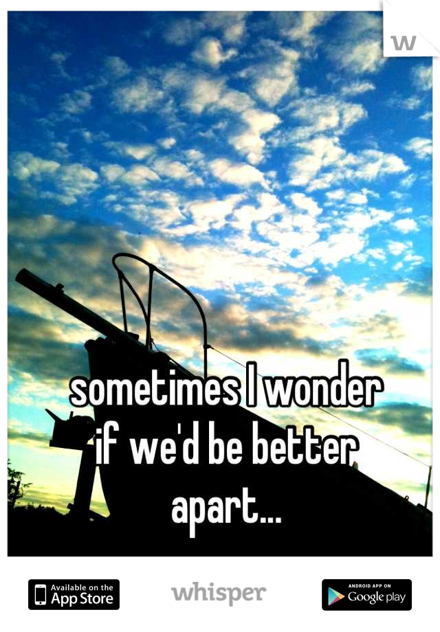 sometimes I wonder
if we'd be better
apart...