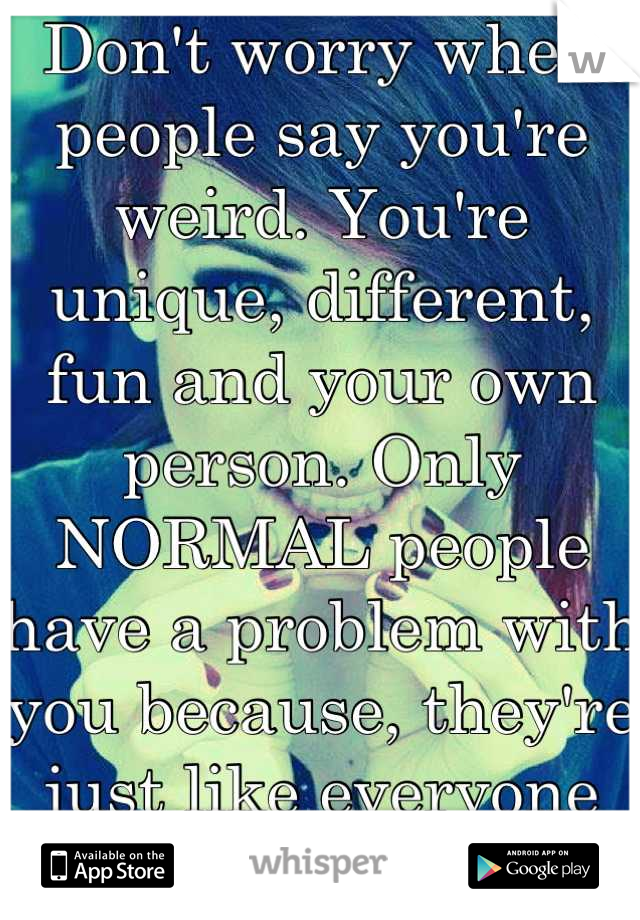 Don't worry when people say you're weird. You're unique, different, fun and your own person. Only NORMAL people have a problem with you because, they're just like everyone else. BORING