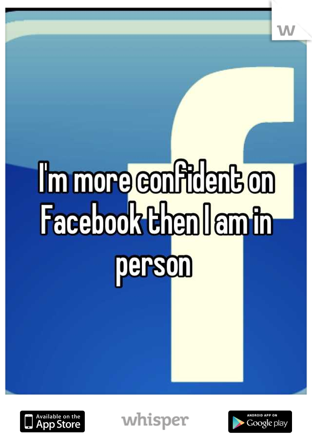 I'm more confident on Facebook then I am in person 