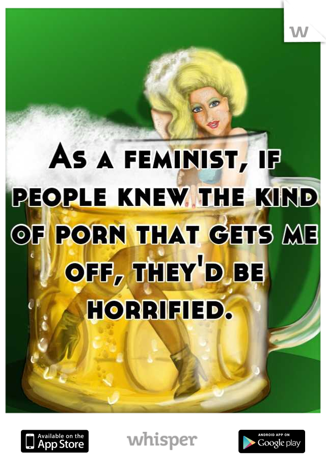 As a feminist, if people knew the kind of porn that gets me off, they'd be horrified. 