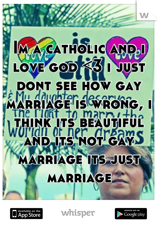 Im a catholic and i love god <3 i just dont see how gay marriage is wrong, i think its beautiful and its not gay marriage its just marriage