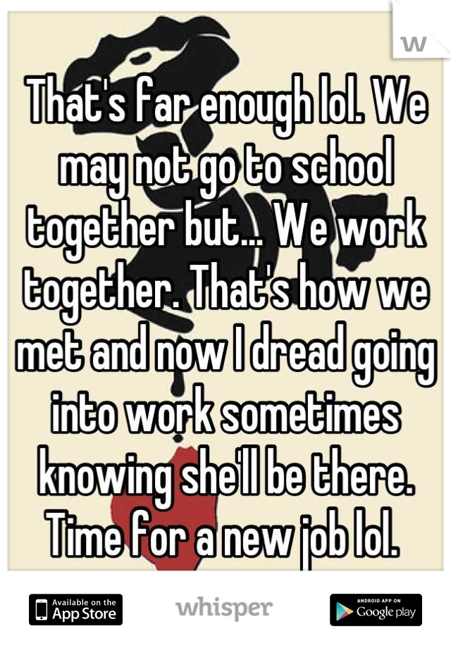 That's far enough lol. We may not go to school together but... We work together. That's how we met and now I dread going into work sometimes knowing she'll be there. Time for a new job lol. 