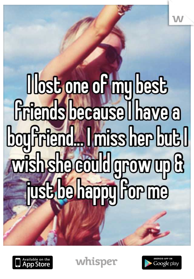 I lost one of my best friends because I have a boyfriend... I miss her but I wish she could grow up & just be happy for me