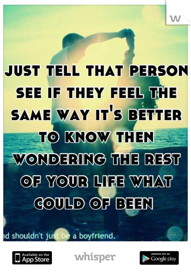 just tell that person see if they feel the same way it's better to know then wondering the rest of your life what could of been 