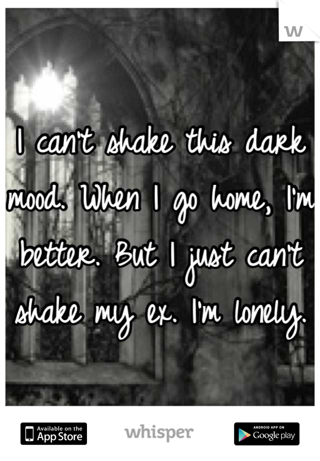 I can't shake this dark mood. When I go home, I'm better. But I just can't shake my ex. I'm lonely.