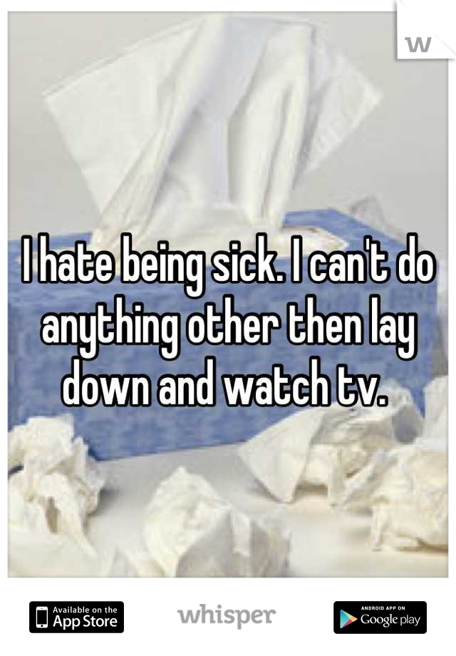I hate being sick. I can't do anything other then lay down and watch tv. 