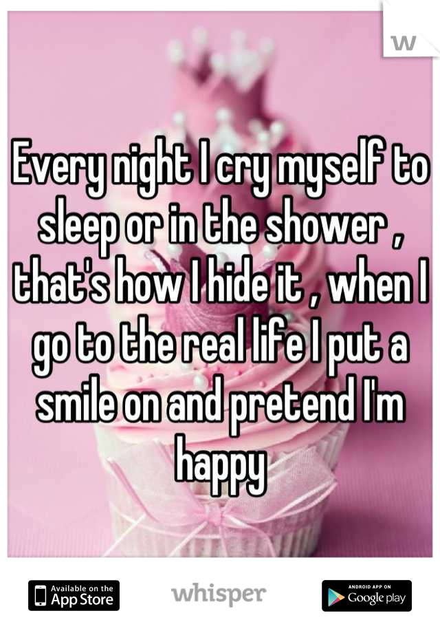 Every night I cry myself to sleep or in the shower , that's how I hide it , when I go to the real life I put a smile on and pretend I'm happy