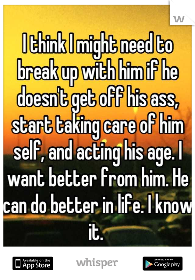 I think I might need to break up with him if he doesn't get off his ass, start taking care of him self, and acting his age. I want better from him. He can do better in life. I know it. 