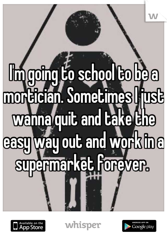 I'm going to school to be a mortician. Sometimes I just wanna quit and take the easy way out and work in a supermarket forever. 