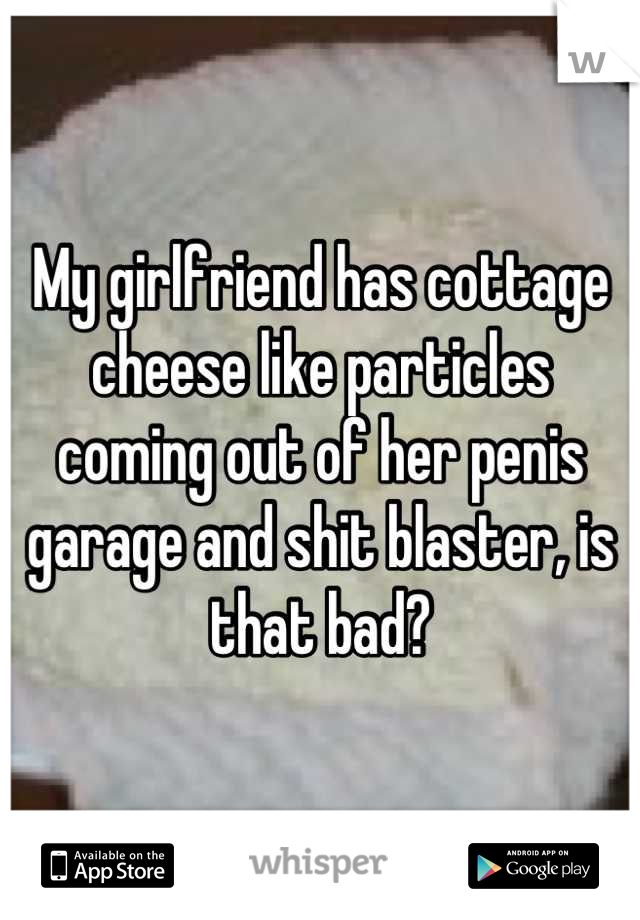 My girlfriend has cottage cheese like particles coming out of her penis garage and shit blaster, is that bad?