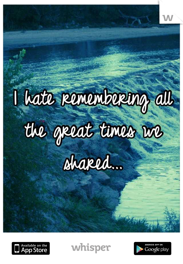 I hate remembering all the great times we shared...