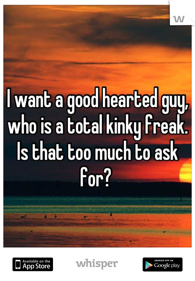 I want a good hearted guy, who is a total kinky freak. Is that too much to ask for? 