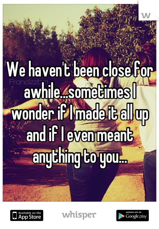 We haven't been close for awhile...sometimes I wonder if I made it all up and if I even meant anything to you...