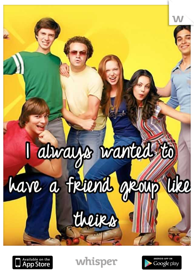 I always wanted to have a friend group like theirs 