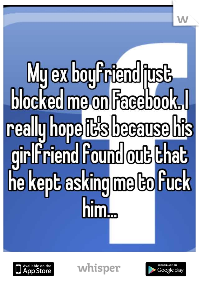 My ex boyfriend just blocked me on Facebook. I really hope it's because his girlfriend found out that he kept asking me to fuck him...
