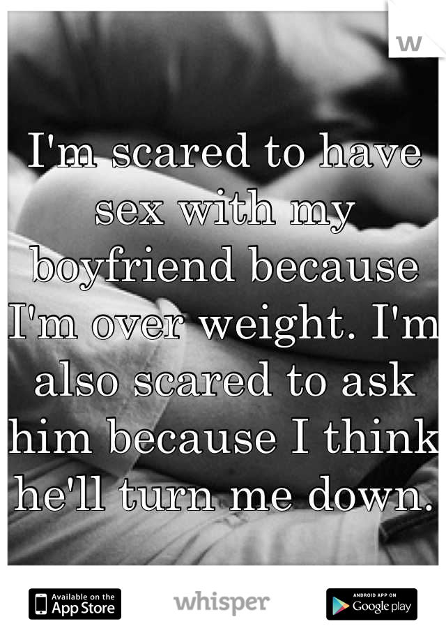 I'm scared to have sex with my boyfriend because I'm over weight. I'm also scared to ask him because I think he'll turn me down.