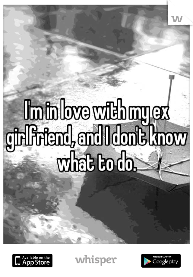 I'm in love with my ex girlfriend, and I don't know what to do.