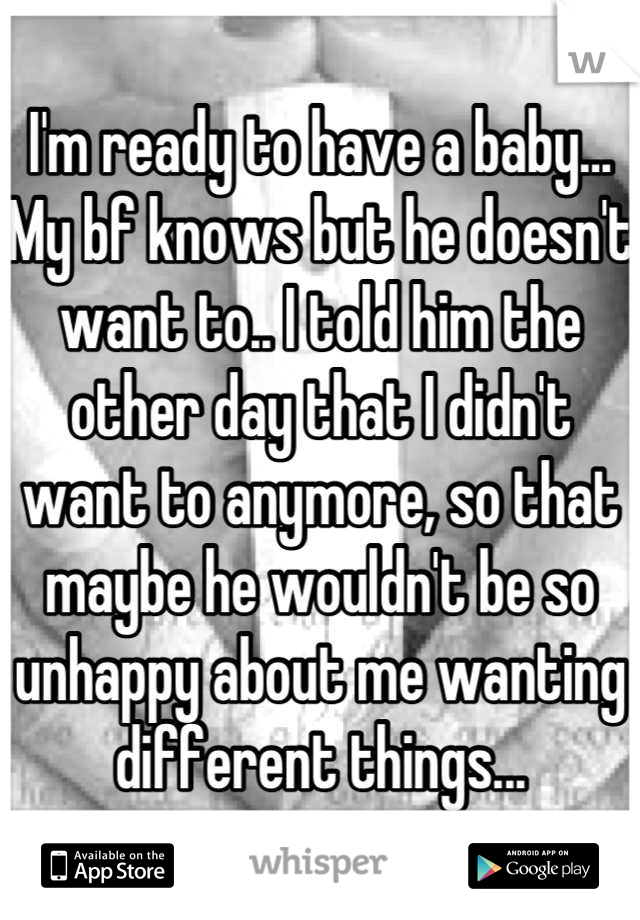 I'm ready to have a baby... My bf knows but he doesn't want to.. I told him the other day that I didn't want to anymore, so that maybe he wouldn't be so unhappy about me wanting different things...