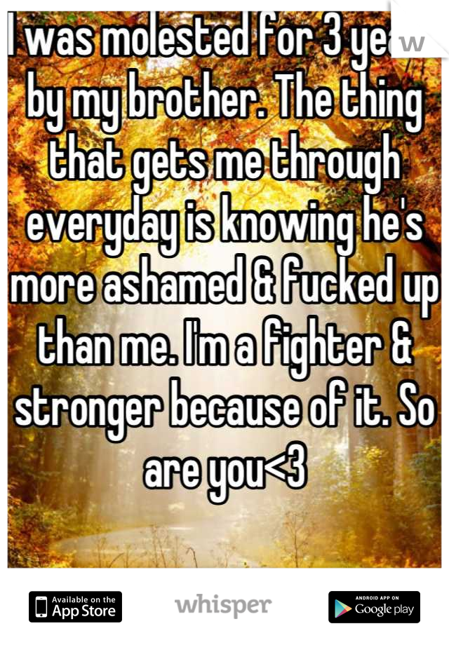 I was molested for 3 years by my brother. The thing that gets me through everyday is knowing he's more ashamed & fucked up than me. I'm a fighter & stronger because of it. So are you<3