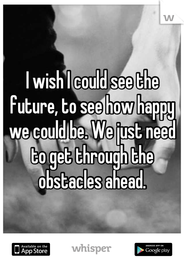 I wish I could see the future, to see how happy we could be. We just need to get through the obstacles ahead.