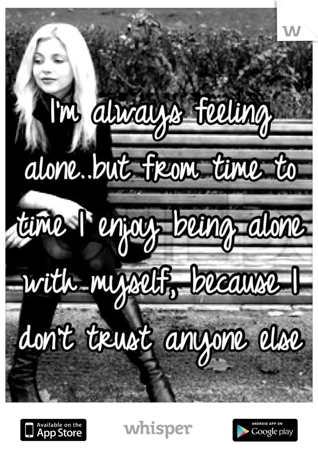 I'm always feeling alone..but from time to time I enjoy being alone with myself, because I don't trust anyone else