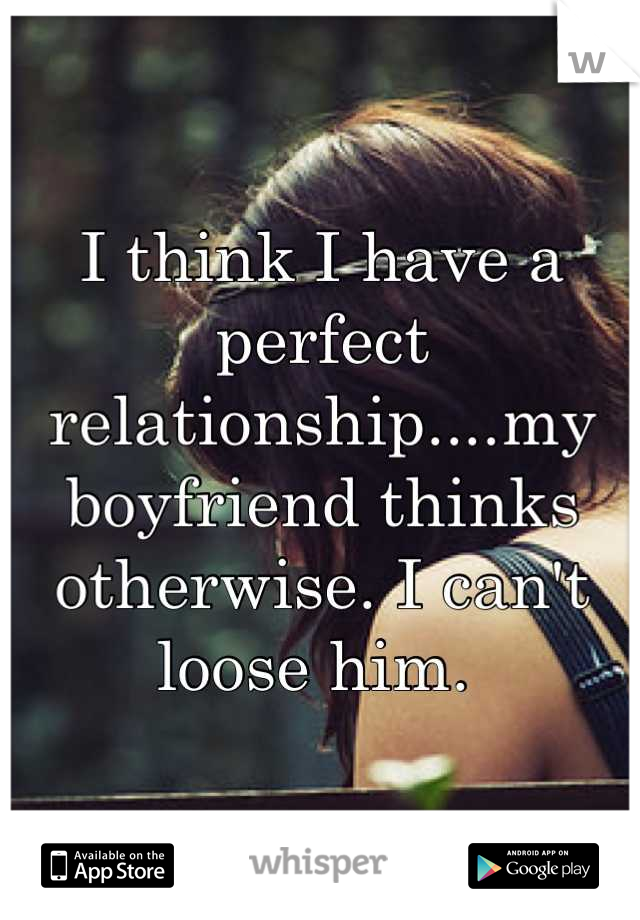 I think I have a perfect relationship....my boyfriend thinks otherwise. I can't loose him. 