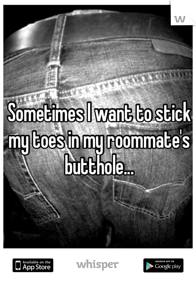 Sometimes I want to stick my toes in my roommate's butthole...