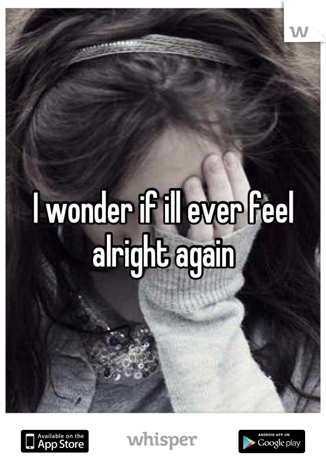 I wonder if ill ever feel alright again