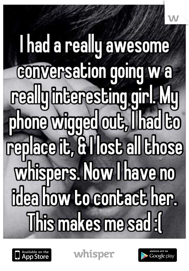 I had a really awesome conversation going w a really interesting girl. My phone wigged out, I had to replace it, & I lost all those whispers. Now I have no idea how to contact her. This makes me sad :(