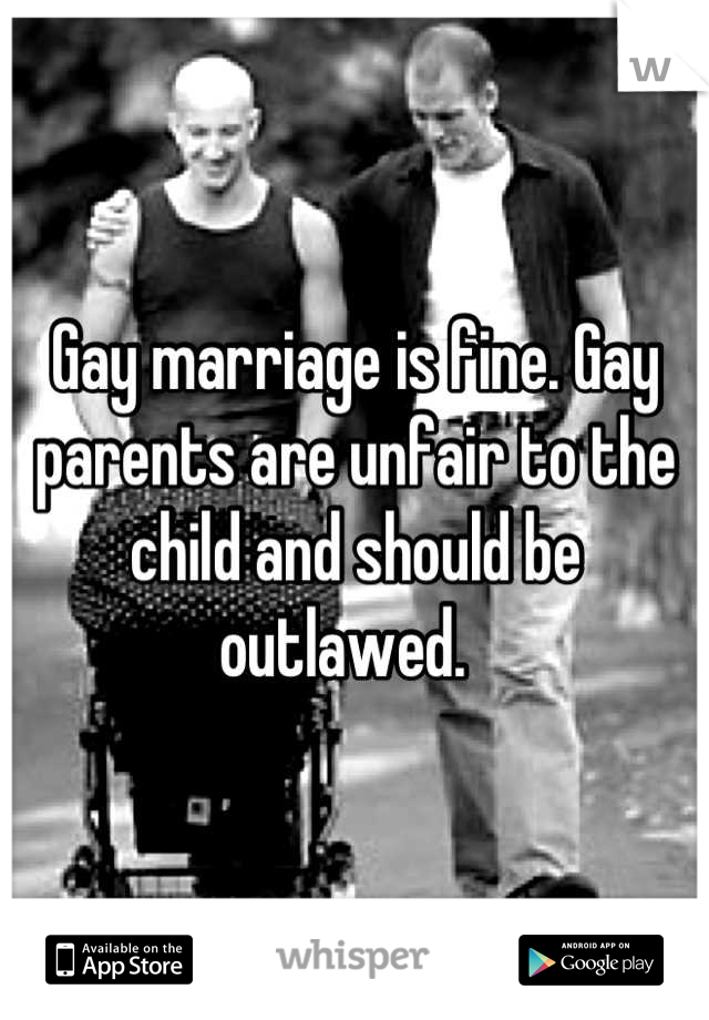 Gay marriage is fine. Gay parents are unfair to the child and should be outlawed.  