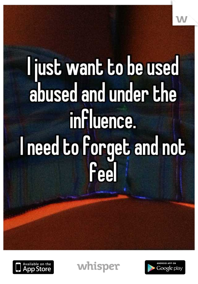 I just want to be used abused and under the influence. 
I need to forget and not feel