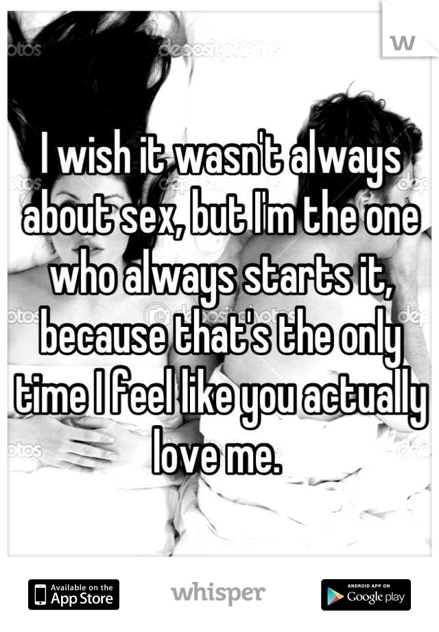 I wish it wasn't always about sex, but I'm the one who always starts it, because that's the only time I feel like you actually love me. 