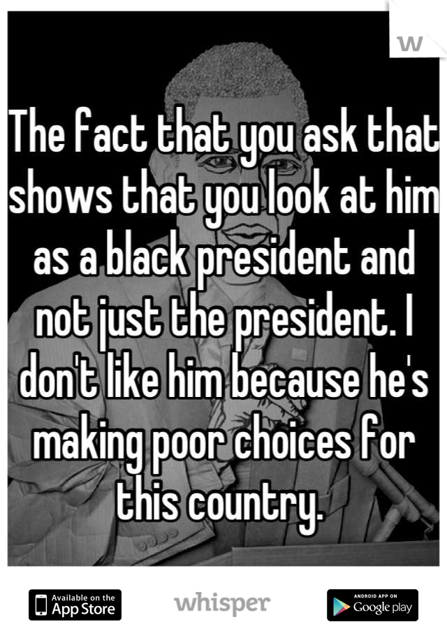 The fact that you ask that shows that you look at him as a black president and not just the president. I don't like him because he's making poor choices for this country. 
