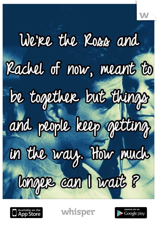 We're the Ross and Rachel of now, meant to be together but things and people keep getting in the way. How much longer can I wait ?