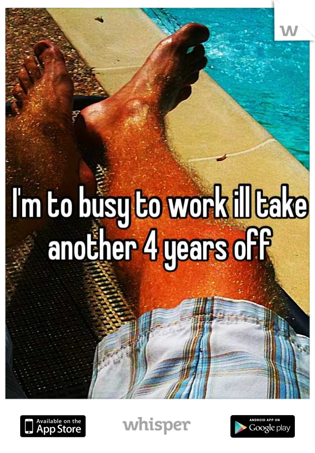 I'm to busy to work ill take another 4 years off