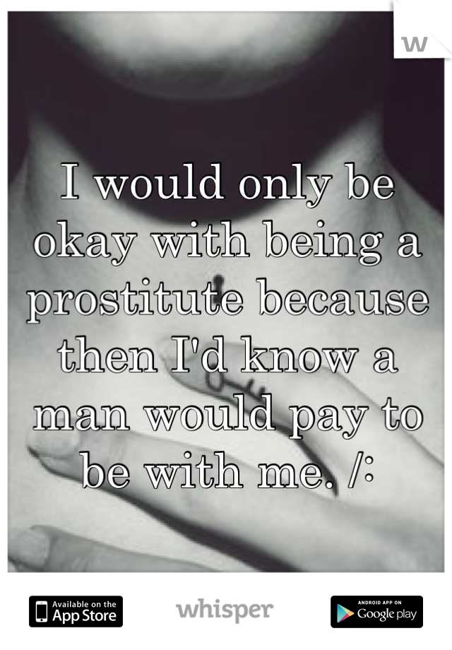 I would only be okay with being a prostitute because then I'd know a man would pay to be with me. /: