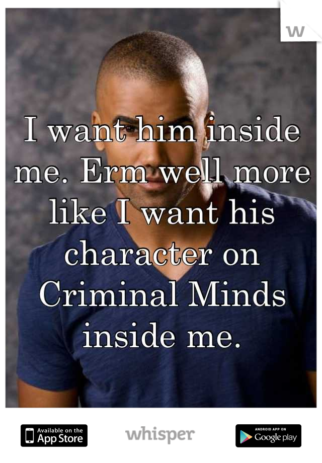 I want him inside me. Erm well more like I want his character on Criminal Minds inside me.