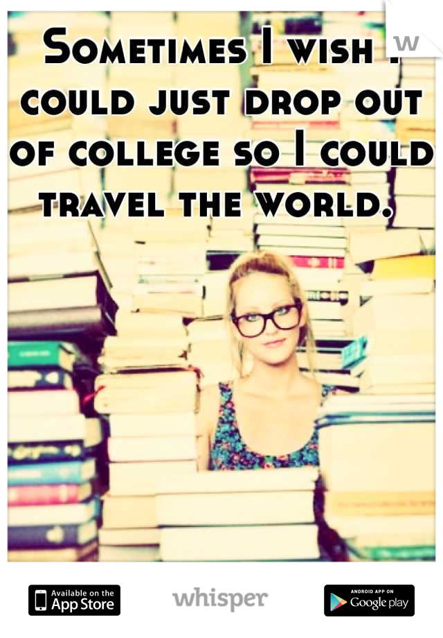 Sometimes I wish I could just drop out of college so I could travel the world. 