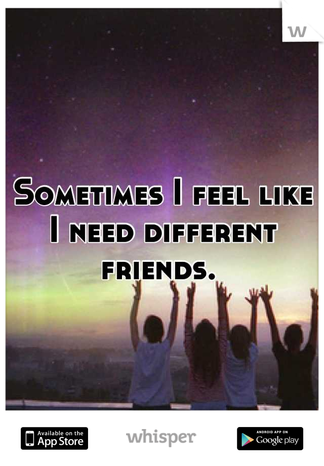 Sometimes I feel like I need different friends. 