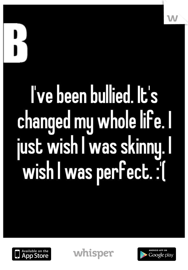 I've been bullied. It's changed my whole life. I just wish I was skinny. I wish I was perfect. :'(