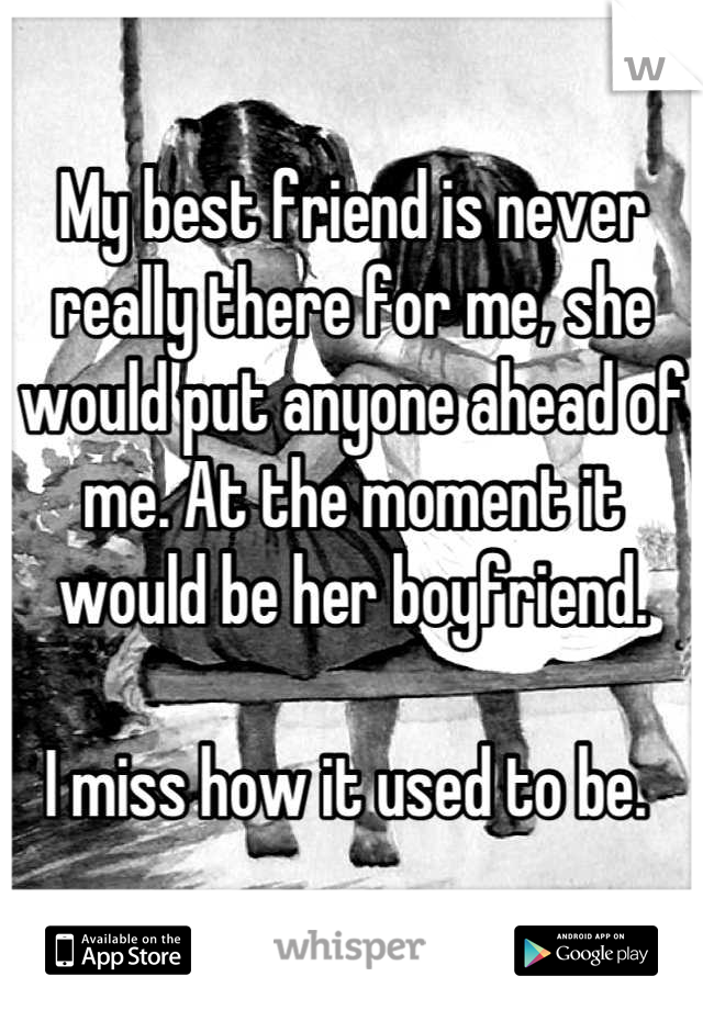 My best friend is never really there for me, she would put anyone ahead of me. At the moment it would be her boyfriend. 

I miss how it used to be. 