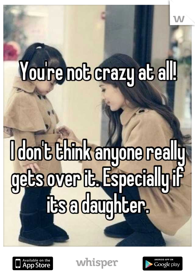 You're not crazy at all!


I don't think anyone really gets over it. Especially if its a daughter.